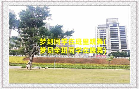 梦到同学在班里跳舞(梦见全班同学在跳舞)